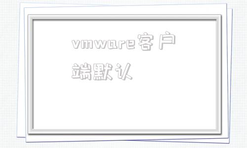 vmware客户端默认vmware默认账号密码-第1张图片-太平洋在线下载